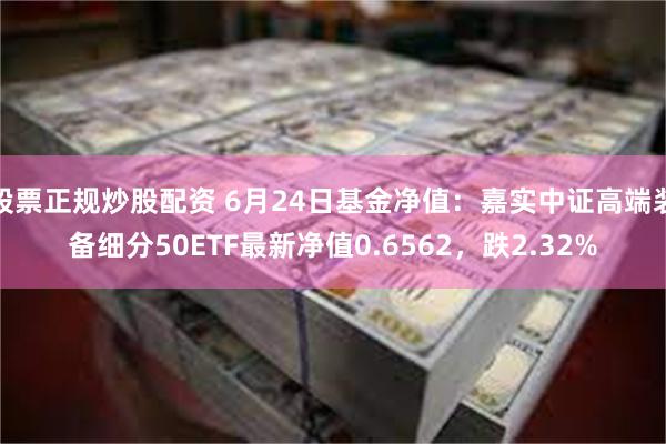 股票正规炒股配资 6月24日基金净值：嘉实中证高端装备细分50ETF最新净值0.6562，跌2.32%