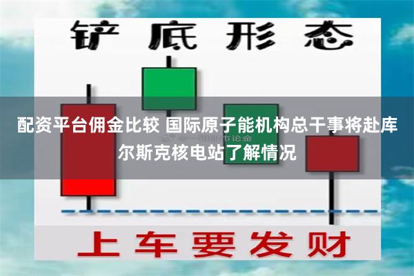 配资平台佣金比较 国际原子能机构总干事将赴库尔斯克核电站了解情况