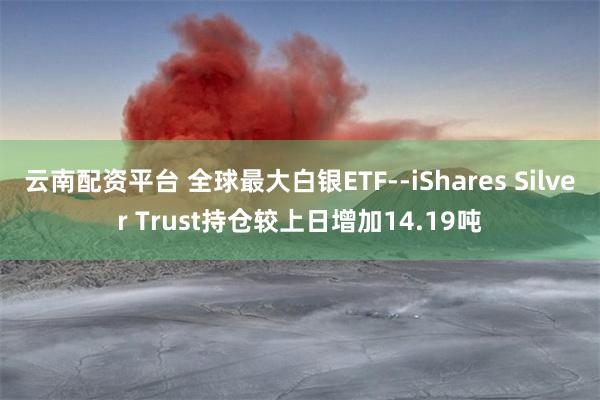 云南配资平台 全球最大白银ETF--iShares Silver Trust持仓较上日增加14.19吨