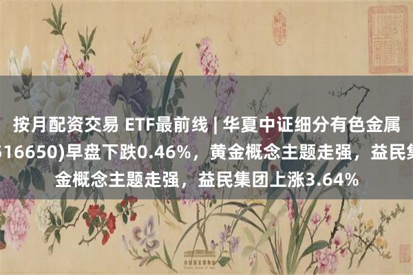 按月配资交易 ETF最前线 | 华夏中证细分有色金属产业主题ETF(516650)早盘下跌0.46%，黄金概念主题走强，益民集团上涨3.64%