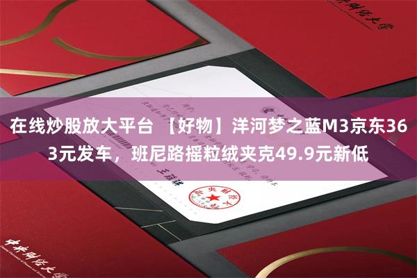 在线炒股放大平台 【好物】洋河梦之蓝M3京东363元发车，班尼路摇粒绒夹克49.9元新低