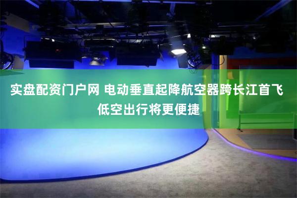 实盘配资门户网 电动垂直起降航空器跨长江首飞 低空出行将更便捷