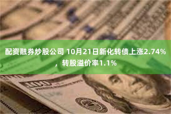 配资融券炒股公司 10月21日新化转债上涨2.74%，转股溢价率1.1%