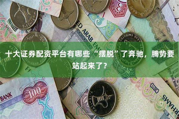 十大证券配资平台有哪些 “摆脱”了奔驰，腾势要站起来了？