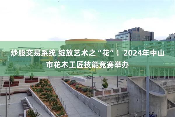 炒股交易系统 绽放艺术之“花”！2024年中山市花木工匠技能竞赛举办