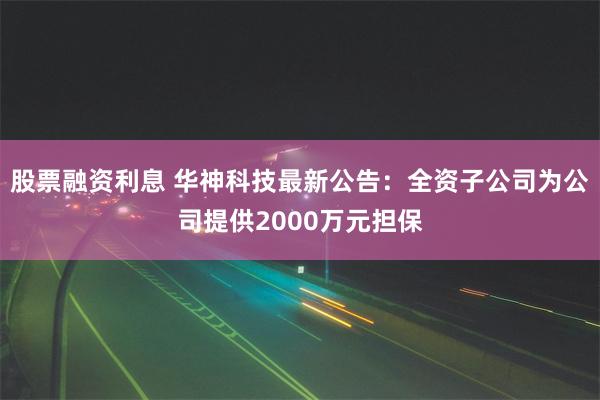 股票融资利息 华神科技最新公告：全资子公司为公司提供2000万元担保