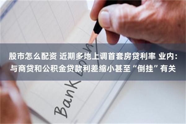 股市怎么配资 近期多地上调首套房贷利率 业内：与商贷和公积金贷款利差缩小甚至“倒挂”有关