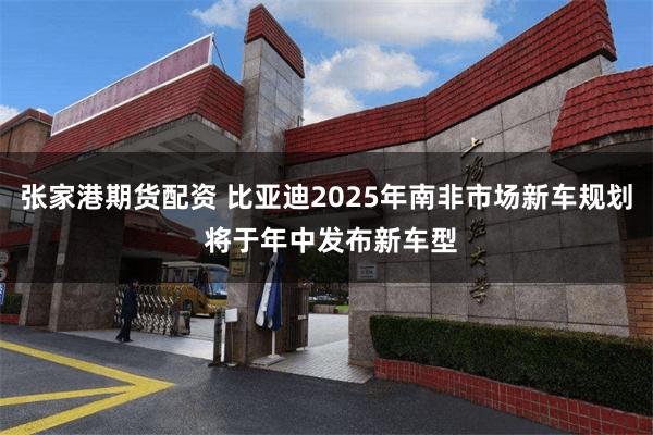 张家港期货配资 比亚迪2025年南非市场新车规划 将于年中发布新车型