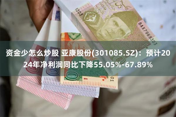 资金少怎么炒股 亚康股份(301085.SZ)：预计2024年净利润同比下降55.05%-67.89%