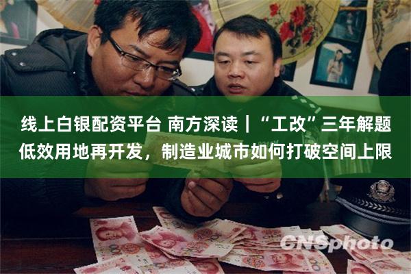 线上白银配资平台 南方深读｜“工改”三年解题低效用地再开发，制造业城市如何打破空间上限