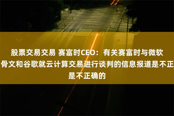 股票交易交易 赛富时CEO：有关赛富时与微软、甲骨文和谷歌就云计算交易进行谈判的信息报道是不正确的