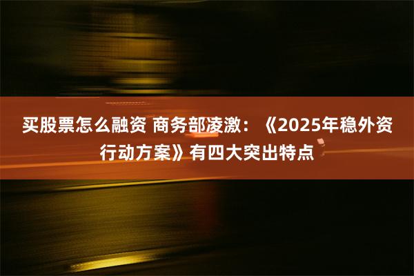 买股票怎么融资 商务部凌激：《2025年稳外资行动方案》有四大突出特点